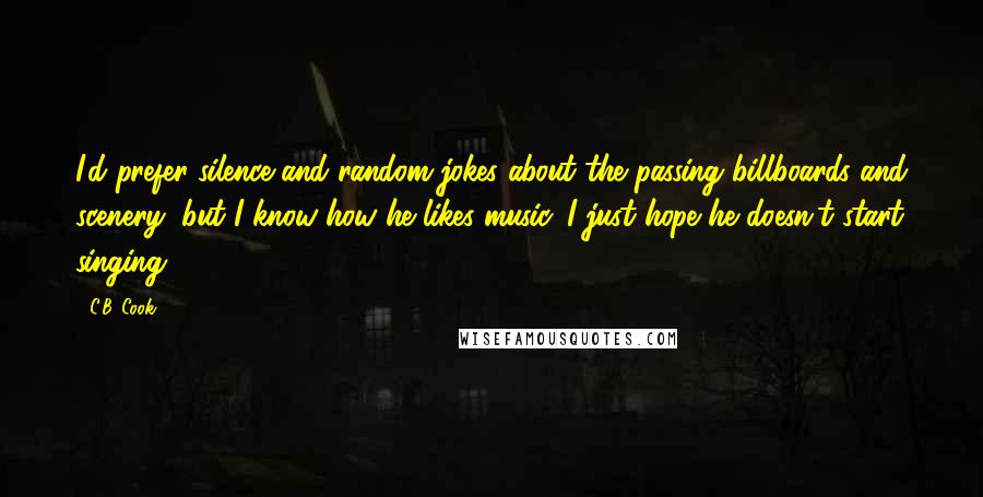 C.B. Cook Quotes: I'd prefer silence and random jokes about the passing billboards and scenery, but I know how he likes music. I just hope he doesn't start singing.