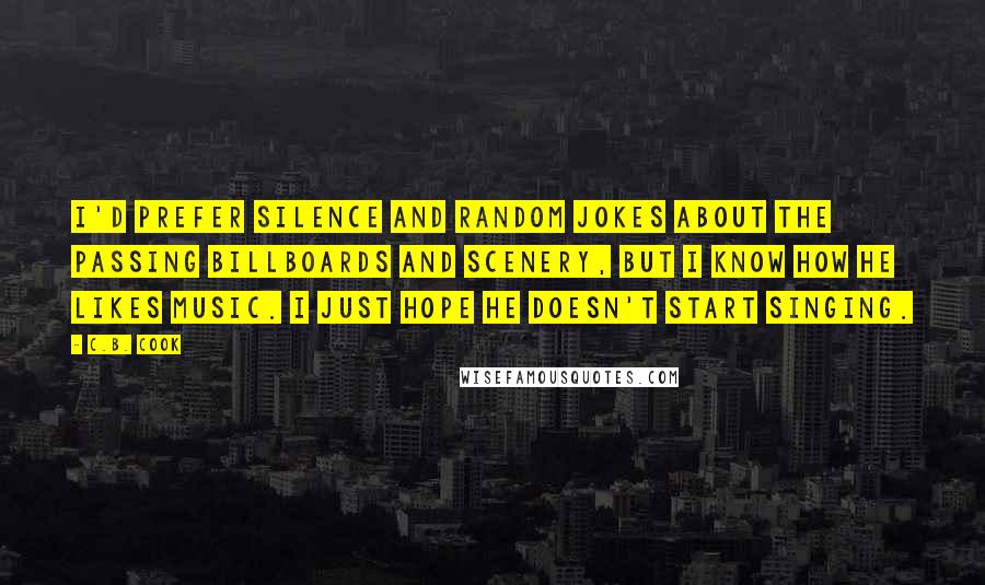 C.B. Cook Quotes: I'd prefer silence and random jokes about the passing billboards and scenery, but I know how he likes music. I just hope he doesn't start singing.