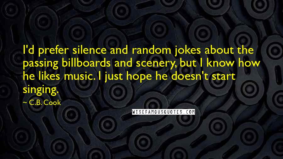 C.B. Cook Quotes: I'd prefer silence and random jokes about the passing billboards and scenery, but I know how he likes music. I just hope he doesn't start singing.