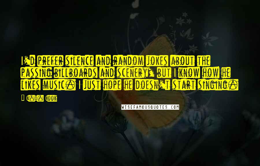 C.B. Cook Quotes: I'd prefer silence and random jokes about the passing billboards and scenery, but I know how he likes music. I just hope he doesn't start singing.