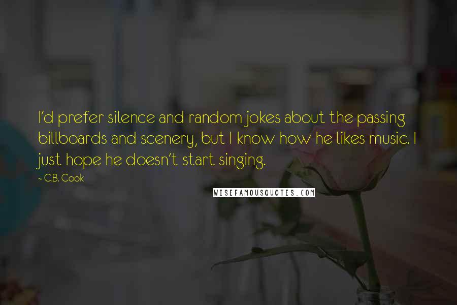 C.B. Cook Quotes: I'd prefer silence and random jokes about the passing billboards and scenery, but I know how he likes music. I just hope he doesn't start singing.