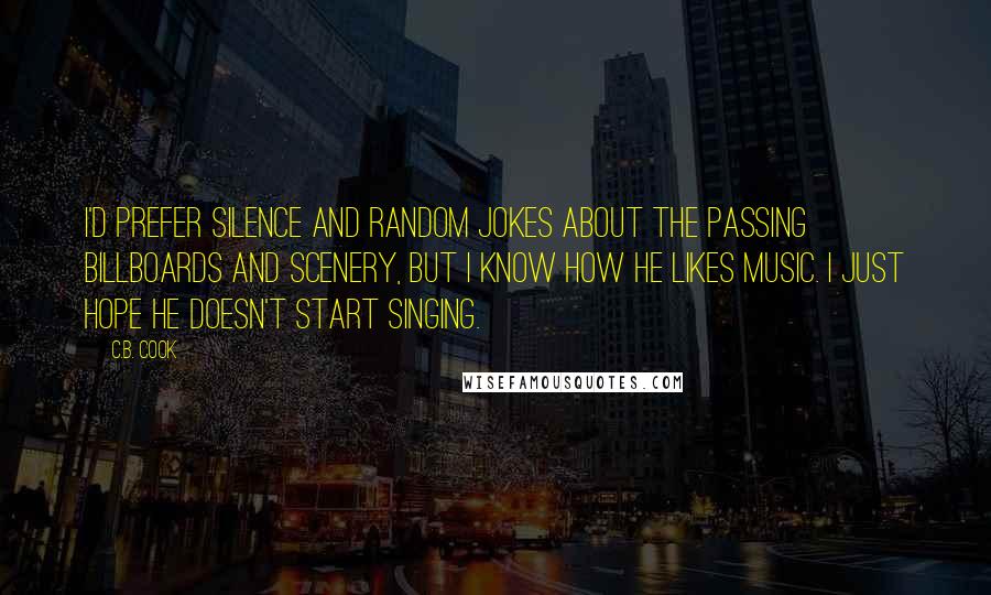 C.B. Cook Quotes: I'd prefer silence and random jokes about the passing billboards and scenery, but I know how he likes music. I just hope he doesn't start singing.