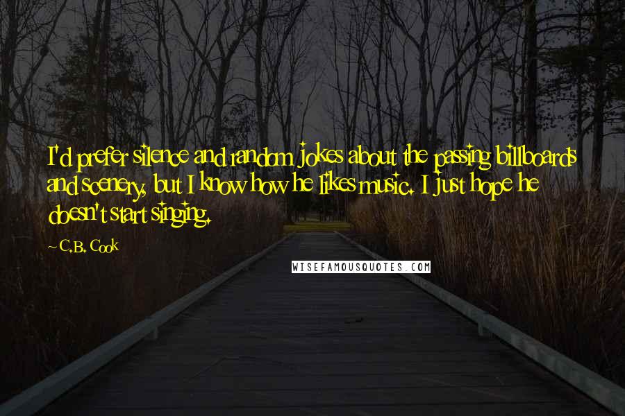 C.B. Cook Quotes: I'd prefer silence and random jokes about the passing billboards and scenery, but I know how he likes music. I just hope he doesn't start singing.