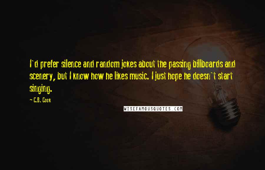 C.B. Cook Quotes: I'd prefer silence and random jokes about the passing billboards and scenery, but I know how he likes music. I just hope he doesn't start singing.