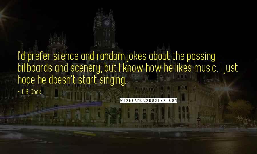 C.B. Cook Quotes: I'd prefer silence and random jokes about the passing billboards and scenery, but I know how he likes music. I just hope he doesn't start singing.