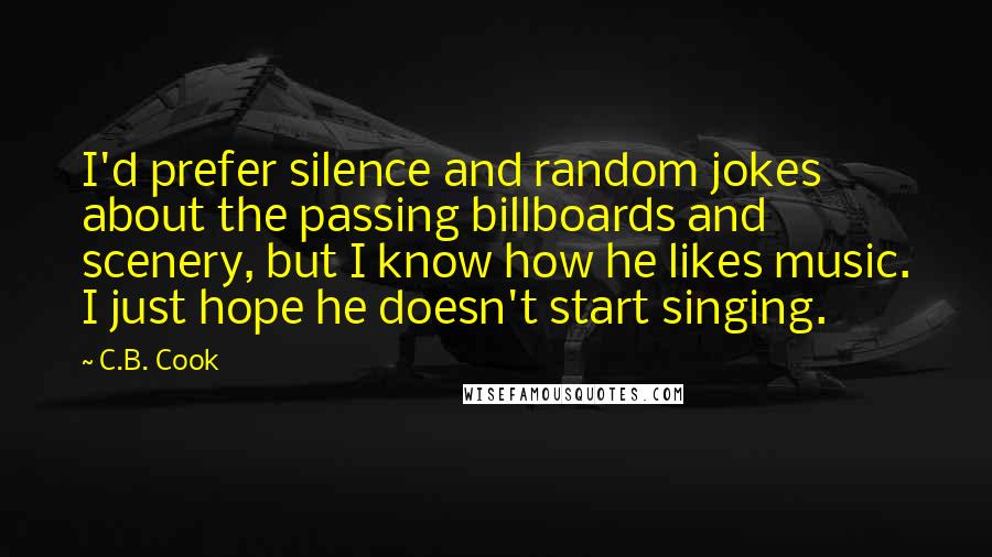 C.B. Cook Quotes: I'd prefer silence and random jokes about the passing billboards and scenery, but I know how he likes music. I just hope he doesn't start singing.