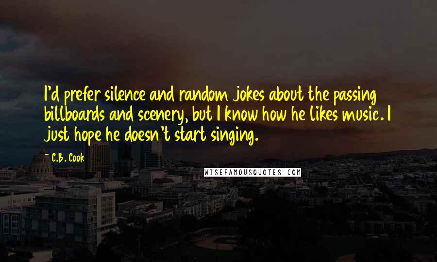 C.B. Cook Quotes: I'd prefer silence and random jokes about the passing billboards and scenery, but I know how he likes music. I just hope he doesn't start singing.