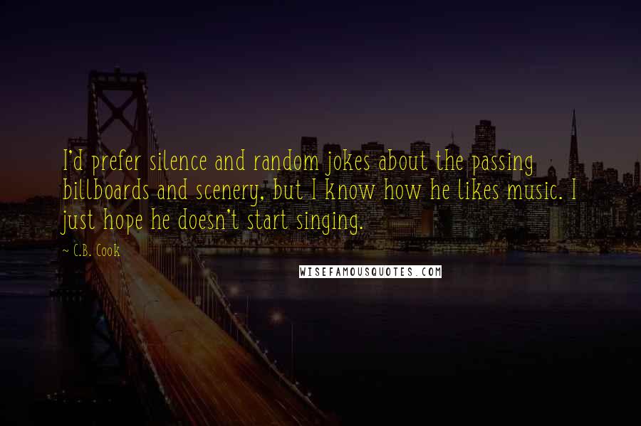 C.B. Cook Quotes: I'd prefer silence and random jokes about the passing billboards and scenery, but I know how he likes music. I just hope he doesn't start singing.