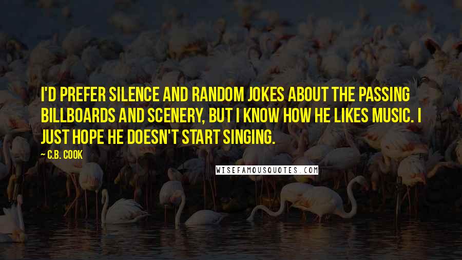 C.B. Cook Quotes: I'd prefer silence and random jokes about the passing billboards and scenery, but I know how he likes music. I just hope he doesn't start singing.