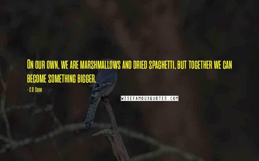 C.B. Cook Quotes: On our own, we are marshmallows and dried spaghetti, but together we can become something bigger.