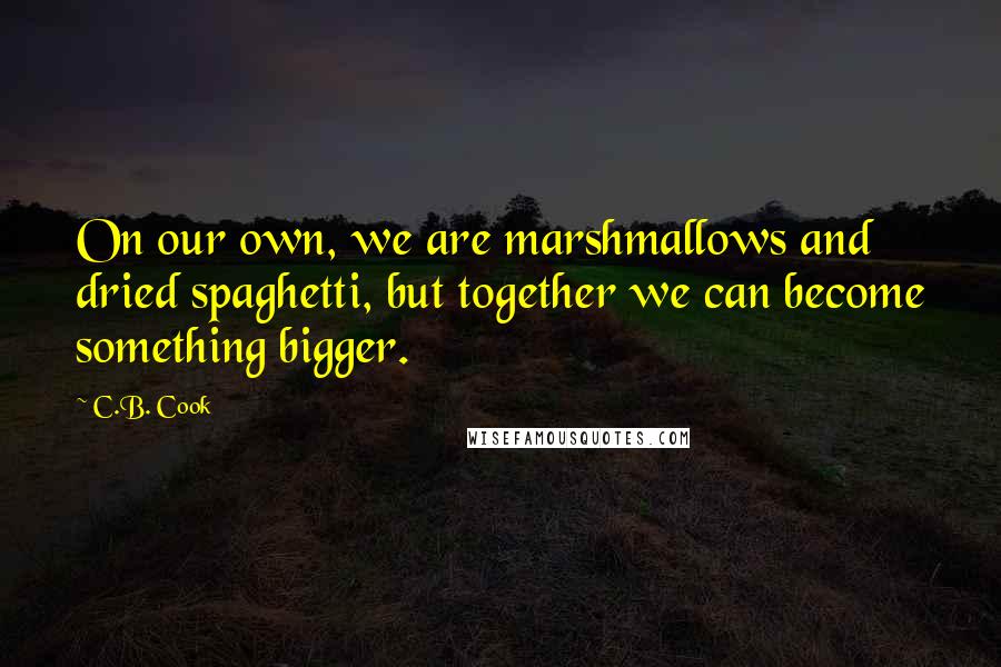 C.B. Cook Quotes: On our own, we are marshmallows and dried spaghetti, but together we can become something bigger.