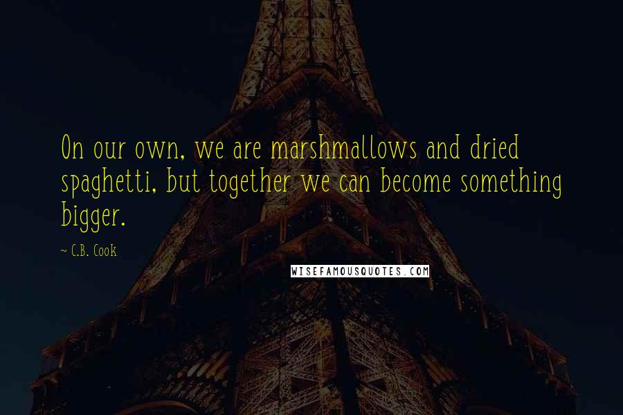 C.B. Cook Quotes: On our own, we are marshmallows and dried spaghetti, but together we can become something bigger.