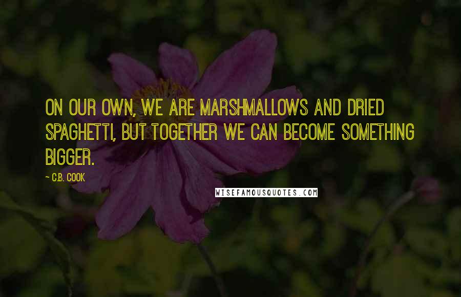 C.B. Cook Quotes: On our own, we are marshmallows and dried spaghetti, but together we can become something bigger.