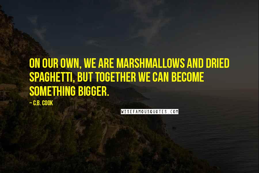 C.B. Cook Quotes: On our own, we are marshmallows and dried spaghetti, but together we can become something bigger.