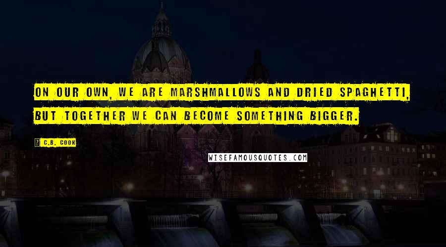 C.B. Cook Quotes: On our own, we are marshmallows and dried spaghetti, but together we can become something bigger.