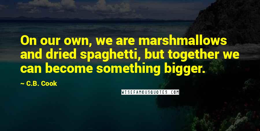 C.B. Cook Quotes: On our own, we are marshmallows and dried spaghetti, but together we can become something bigger.