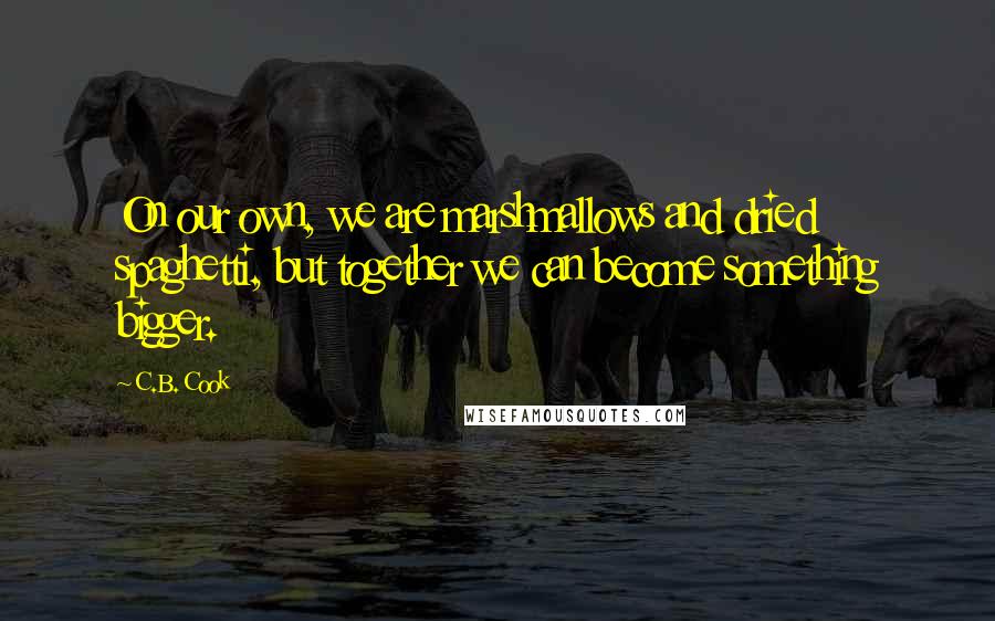 C.B. Cook Quotes: On our own, we are marshmallows and dried spaghetti, but together we can become something bigger.