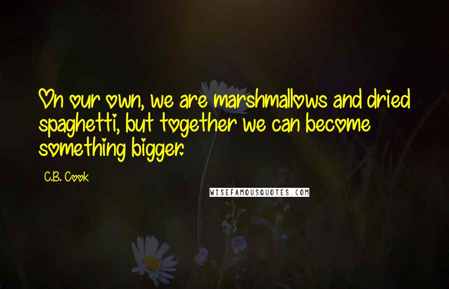 C.B. Cook Quotes: On our own, we are marshmallows and dried spaghetti, but together we can become something bigger.