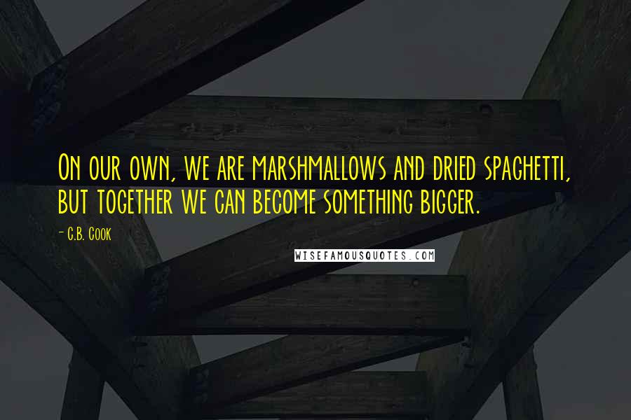 C.B. Cook Quotes: On our own, we are marshmallows and dried spaghetti, but together we can become something bigger.