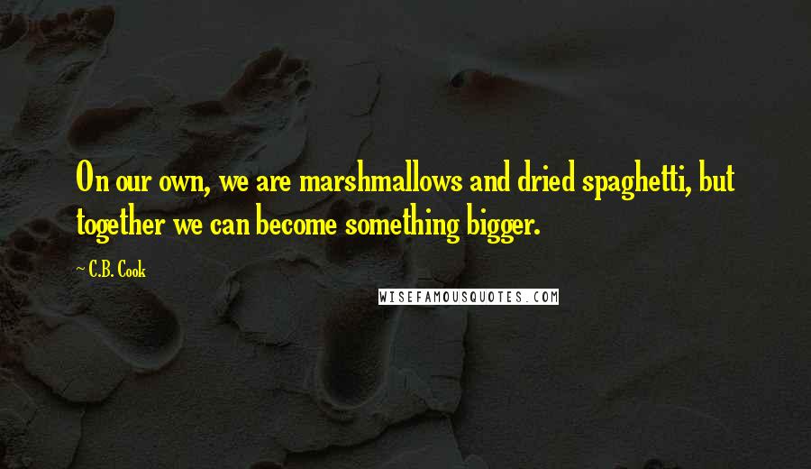 C.B. Cook Quotes: On our own, we are marshmallows and dried spaghetti, but together we can become something bigger.