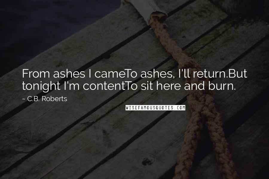 C.B. Roberts Quotes: From ashes I cameTo ashes, I'll return.But tonight I'm contentTo sit here and burn.