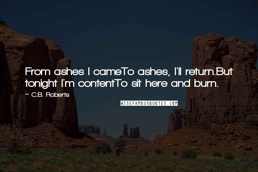C.B. Roberts Quotes: From ashes I cameTo ashes, I'll return.But tonight I'm contentTo sit here and burn.