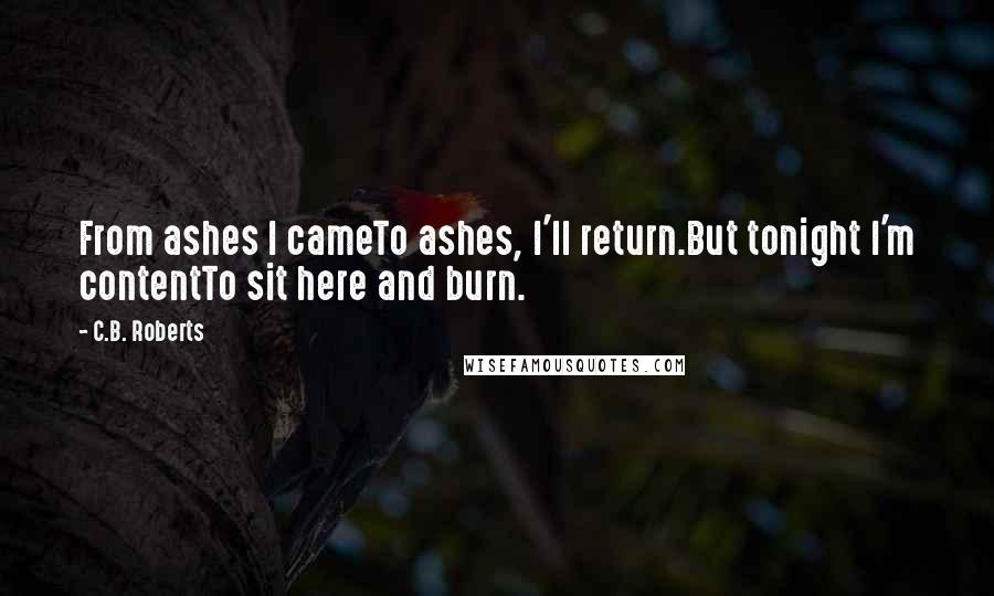 C.B. Roberts Quotes: From ashes I cameTo ashes, I'll return.But tonight I'm contentTo sit here and burn.