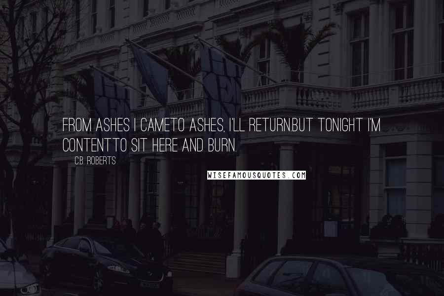 C.B. Roberts Quotes: From ashes I cameTo ashes, I'll return.But tonight I'm contentTo sit here and burn.