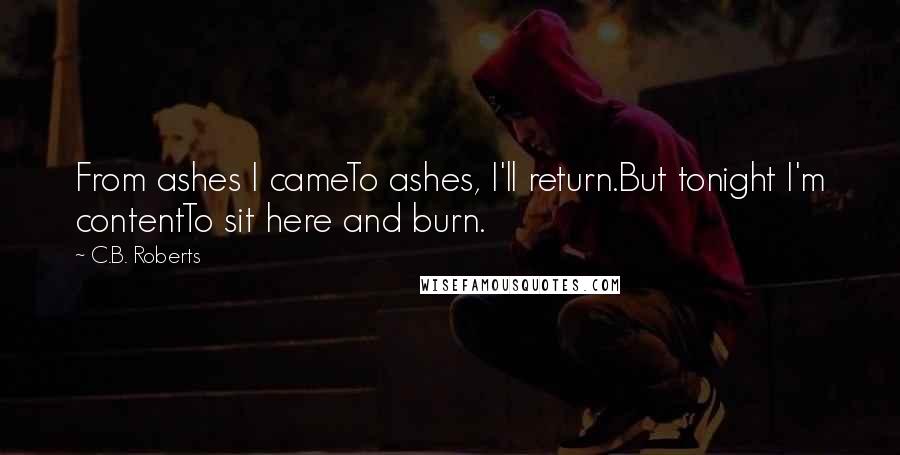 C.B. Roberts Quotes: From ashes I cameTo ashes, I'll return.But tonight I'm contentTo sit here and burn.