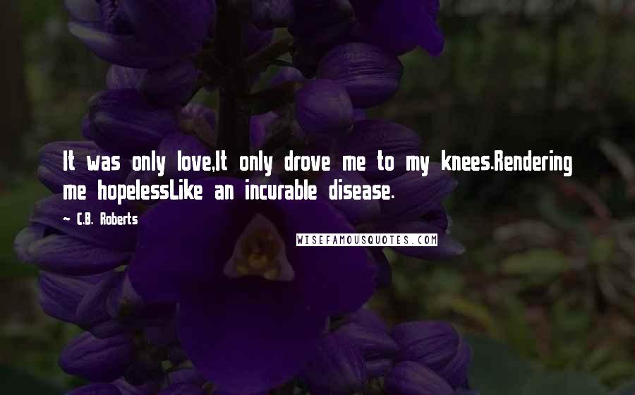 C.B. Roberts Quotes: It was only love,It only drove me to my knees.Rendering me hopelessLike an incurable disease.