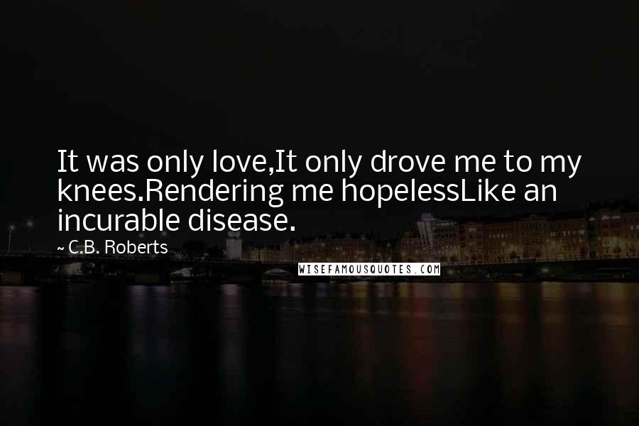 C.B. Roberts Quotes: It was only love,It only drove me to my knees.Rendering me hopelessLike an incurable disease.