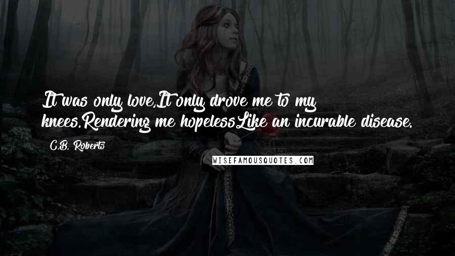 C.B. Roberts Quotes: It was only love,It only drove me to my knees.Rendering me hopelessLike an incurable disease.