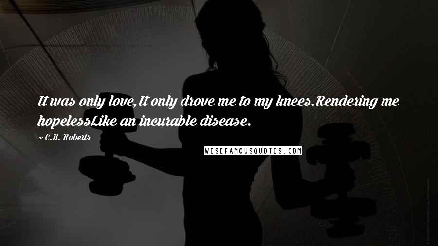 C.B. Roberts Quotes: It was only love,It only drove me to my knees.Rendering me hopelessLike an incurable disease.