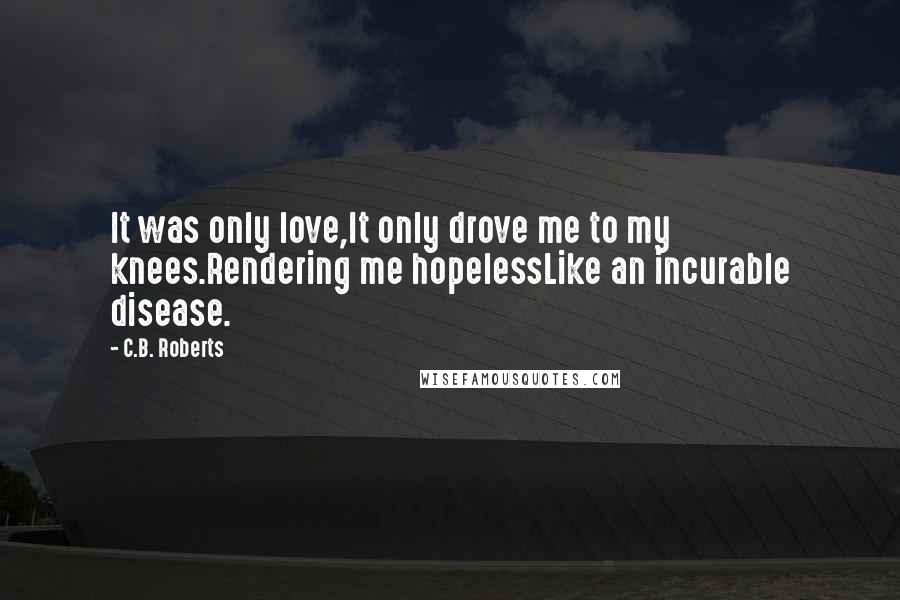 C.B. Roberts Quotes: It was only love,It only drove me to my knees.Rendering me hopelessLike an incurable disease.