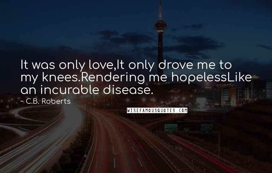 C.B. Roberts Quotes: It was only love,It only drove me to my knees.Rendering me hopelessLike an incurable disease.