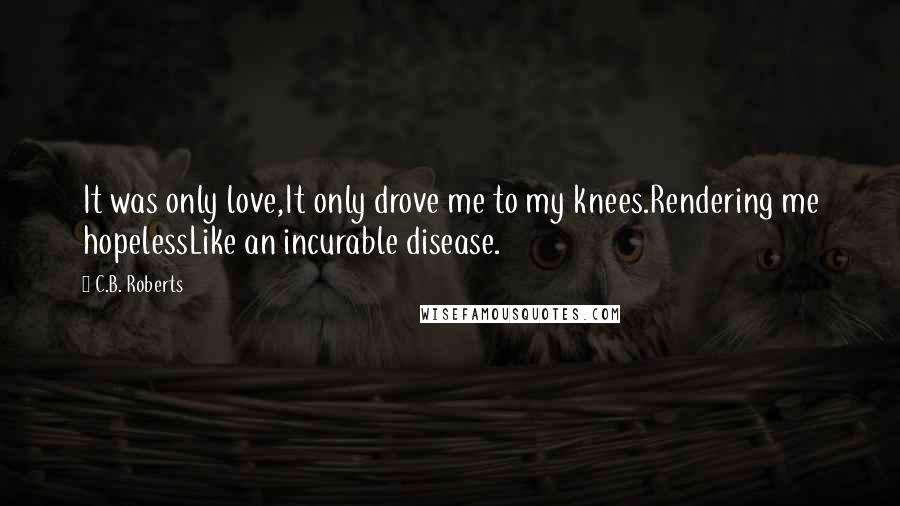 C.B. Roberts Quotes: It was only love,It only drove me to my knees.Rendering me hopelessLike an incurable disease.