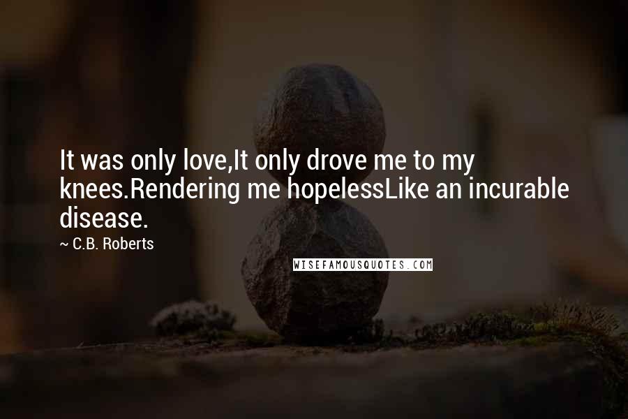 C.B. Roberts Quotes: It was only love,It only drove me to my knees.Rendering me hopelessLike an incurable disease.