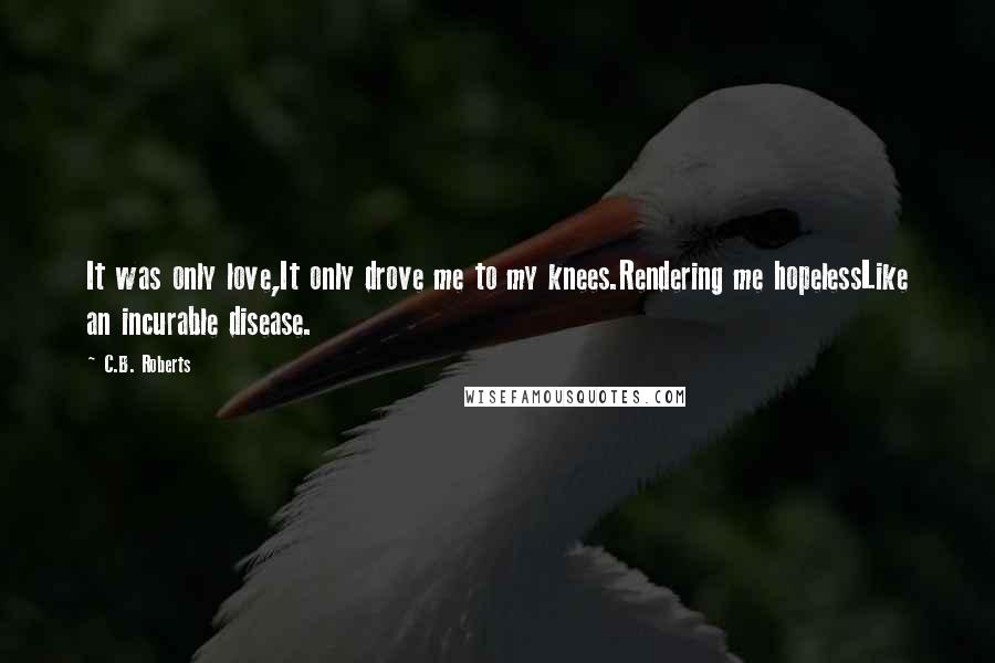 C.B. Roberts Quotes: It was only love,It only drove me to my knees.Rendering me hopelessLike an incurable disease.