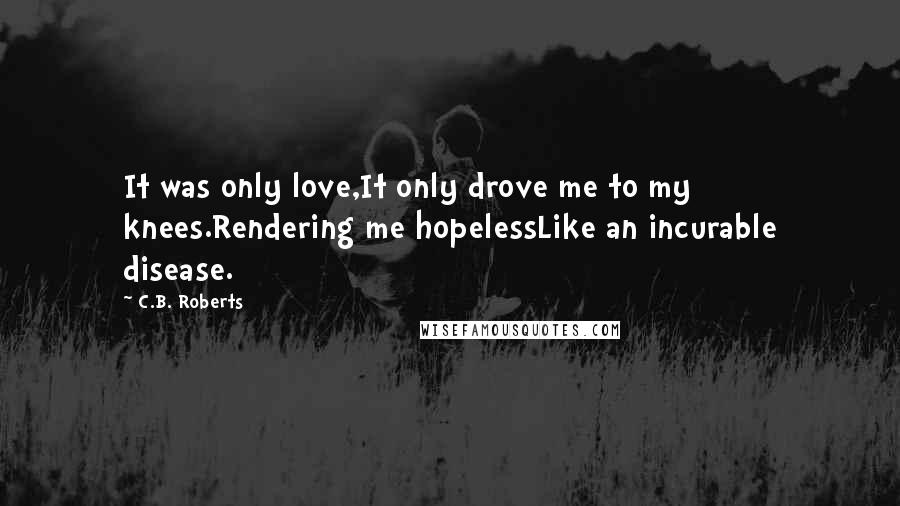 C.B. Roberts Quotes: It was only love,It only drove me to my knees.Rendering me hopelessLike an incurable disease.