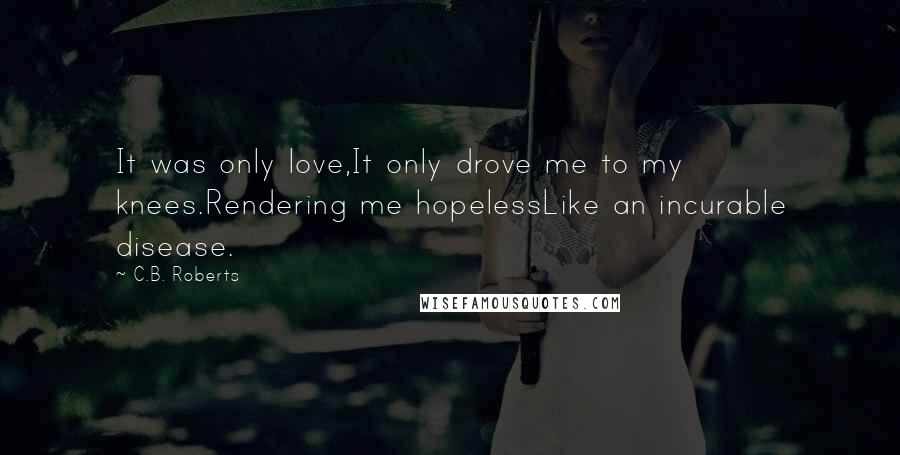 C.B. Roberts Quotes: It was only love,It only drove me to my knees.Rendering me hopelessLike an incurable disease.