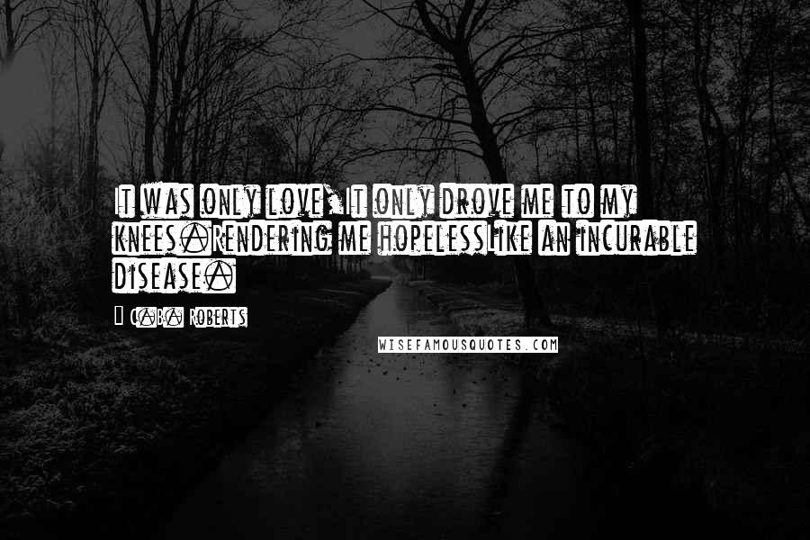 C.B. Roberts Quotes: It was only love,It only drove me to my knees.Rendering me hopelessLike an incurable disease.