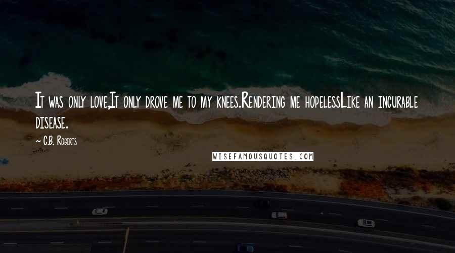 C.B. Roberts Quotes: It was only love,It only drove me to my knees.Rendering me hopelessLike an incurable disease.