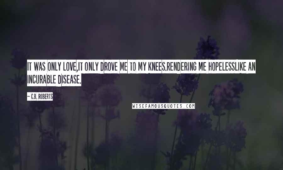 C.B. Roberts Quotes: It was only love,It only drove me to my knees.Rendering me hopelessLike an incurable disease.