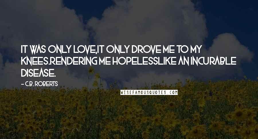 C.B. Roberts Quotes: It was only love,It only drove me to my knees.Rendering me hopelessLike an incurable disease.