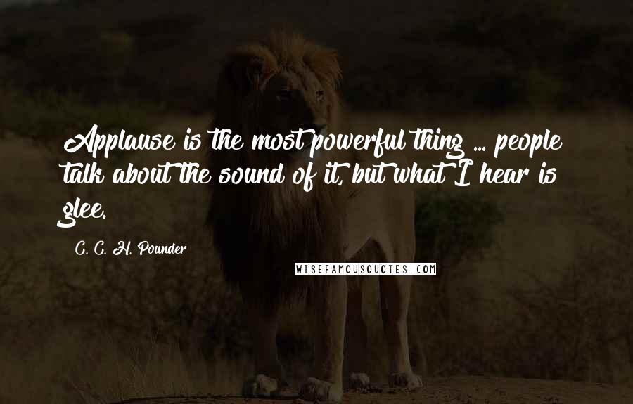 C. C. H. Pounder Quotes: Applause is the most powerful thing ... people talk about the sound of it, but what I hear is glee.