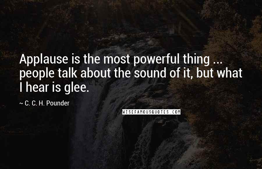 C. C. H. Pounder Quotes: Applause is the most powerful thing ... people talk about the sound of it, but what I hear is glee.