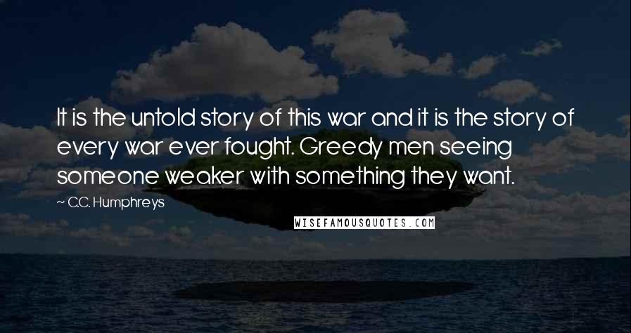 C.C. Humphreys Quotes: It is the untold story of this war and it is the story of every war ever fought. Greedy men seeing someone weaker with something they want.