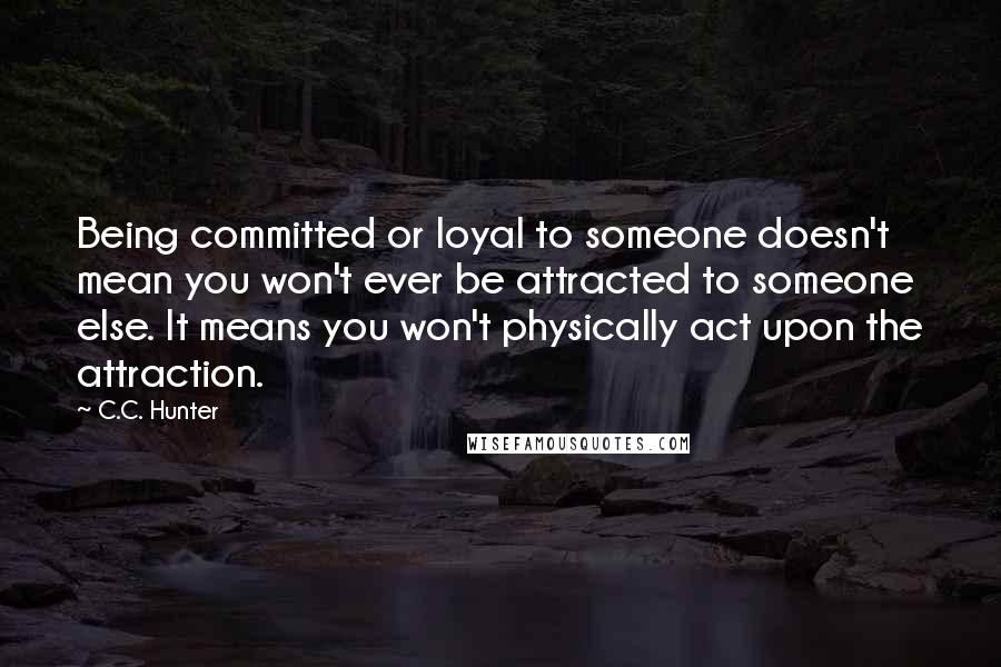 C.C. Hunter Quotes: Being committed or loyal to someone doesn't mean you won't ever be attracted to someone else. It means you won't physically act upon the attraction.