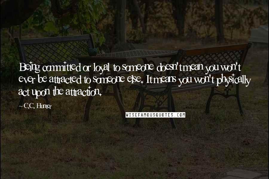C.C. Hunter Quotes: Being committed or loyal to someone doesn't mean you won't ever be attracted to someone else. It means you won't physically act upon the attraction.