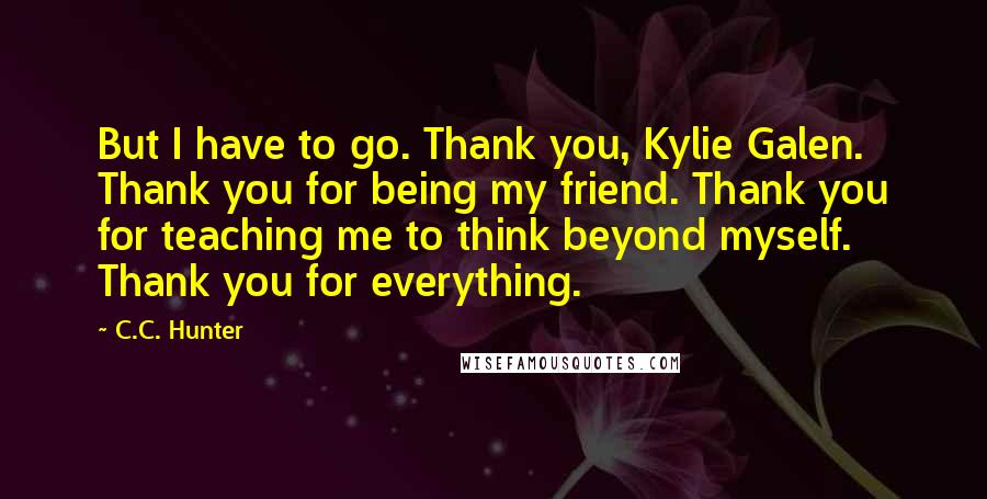 C.C. Hunter Quotes: But I have to go. Thank you, Kylie Galen. Thank you for being my friend. Thank you for teaching me to think beyond myself. Thank you for everything.